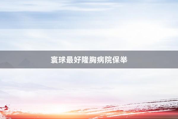 寰球最好隆胸病院保举