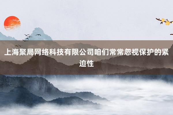 上海聚局网络科技有限公司咱们常常忽视保护的紧迫性