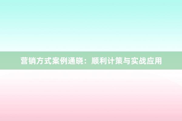 营销方式案例通晓：顺利计策与实战应用
